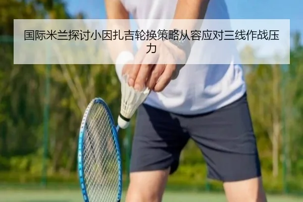 国际米兰探讨小因扎吉轮换策略从容应对三线作战压力