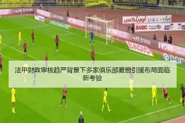 法甲财政审核趋严背景下多家俱乐部夏窗引援布局面临新考验